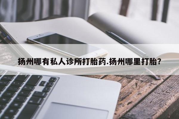 药流药在线付款扬州哪有私人诊所打胎药.扬州哪里打胎？