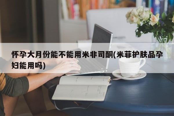 药流药在线付款怀孕大月份能不能用米非司酮(米菲护肤品孕妇能用吗)